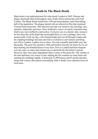 Death In The Black Death
Deprivation is an understatement for what struck London in 1665. Disease and
plague drastically fled all throughout Asia, North Africa and Europe until it hit
London. The Black Death lasted from 1350 and intermittently came back killing
half of the population. The plague started with an infected rat flea that contained
Yersina Pestis bacterium. This infection not only was found in rats, but dogs, cats,
squirrels, chipmunks and mice. Since antibiotics weren t invented, treatments they
tried to use were ineffective and useless. Everyone was in a chaotic state, trying to
be free from this awful death that surrounded them, or cure it perhaps, but it was
unsuccessful. Until one day, a fire burned bright and vast all through London and
the crippling buildings and state also led to a solution to end sickness and bring
new life to London. London was in chaos. Not only mentally and health wise, but
physically. The great fire started in 1666 and burned viciously for about five to six
days burning one hundred houses every hour. Fires in London had been frequent
over the years, so many had created ways to diminish the fire before it spread.
However, they were quite unprepared when it came to this great fire. The weather at
the time had been very scarce in rain, helping the fire continue its route faster and
catching dry buildings rapidly. It destroyed 13,200 houses and 87 parish churches,
along with various other places surrounding. Only 6 deaths were reported, however
rural areas
 