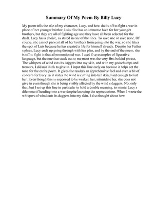 Summary Of My Poem By Billy Lucy
My poem tells the tale of my character, Lucy, and how she is off to fight a war in
place of her younger brother, Luis. She has an immense love for her younger
brothers, but they are all of fighting age and they have all been selected for the
draft. Lucy has a choice, as stated in one of the lines. To save one or save none. Of
course, she cannot prevent all of her brothers from going into the war, so she takes
the spot of Luis because he has created a life for himself already. Despite her Father
s pleas, Lucy ends up going through with her plan, and by the end of the poem, she
is off to fight in that aforementioned war. I used five examples of figurative
language, but the one that stuck out to me most was the very first bolded phrase,
The whispers of wind cuts its daggers into my skin, and with my goosebumps and
tremors, I did not think to give in. I input this line early on because it helps set the
tone for the entire poem. It gives the readers an apprehensive feel and even a bit of
concern for Lucy, as it states the wind is cutting into her skin, hard enough to hurt
her. Even though this is supposed to be weaken her, intimidate her, she does not
give in even though she is being visibly affected by the wind s daggers. Not only
that, but I set up this line in particular to hold a double meaning, to mimic Lucy s
dilemma of heading into a war despite knowing the repercussions. When I wrote the
whispers of wind cuts its daggers into my skin, I also thought about how
 