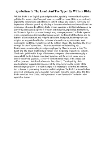 Symbolism In The Lamb And The Tyger By William Blake
William Blake is an English poet and printmaker, specially renowned for his poems
published in a series titled Songs of Innocence and Experience. Blake s poems firmly
explore the comparisons and differences in both old age and infancy, expressing the
importance of human growth by alluding to the correlation between humanlife and the
renaissance of nature. In addition, Blake creates a contrast with this joyful concept by
conveying the negative aspects of wisdom and moreover, experience. Furthermore,
the Romantic Age is represented through many concepts presented in Blake s poems:
when commenting on the individual versus society, the Industrial Revolution and its
harmful effects on nature, and religious affiliation. Moreover, his strong views on
religion are supported and further enhanced when referencing other texts, most
significantly the Bible. The reference of the Bible in Blake s The Lamband The Tyger
through the use of symbolism,... Show more content on Helpwriting.net ...
Furthermore, an outstanding technique employed by Blake is present in both The
Lamb and The Tyger establishing a curious tone: the posing of questions. Initially,
The Lamb , published in Songs of Innocence, composes of two stanzas sung by a
young child; the first stanza consists of questions and the second stanza aims to
answer those very questions. Moreover the first stanza begins with a meek and
naГЇve question, Little Lamb who made thee, (line 1). The simplicity of the
question further suggests the innocence of the child, however, the register of the
biblical language (thee) is a clear example of a reference to the Bible. In addition,
this reference is questioning the nature and the origins of the Little Lamb and is later
answered, introducing a new character, For he calls himself a Lamb... (line 13). Here
Blake mentions Jesus Christ, and is presented as the Shepherd of the lambs, who
symbolize human
 