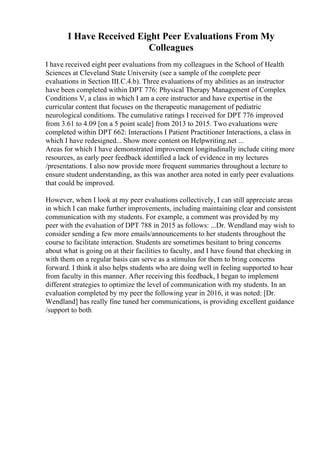 I Have Received Eight Peer Evaluations From My
Colleagues
I have received eight peer evaluations from my colleagues in the School of Health
Sciences at Cleveland State University (see a sample of the complete peer
evaluations in Section III.C.4.b). Three evaluations of my abilities as an instructor
have been completed within DPT 776: Physical Therapy Management of Complex
Conditions V, a class in which I am a core instructor and have expertise in the
curricular content that focuses on the therapeutic management of pediatric
neurological conditions. The cumulative ratings I received for DPT 776 improved
from 3.61 to 4.09 [on a 5 point scale] from 2013 to 2015. Two evaluations were
completed within DPT 662: Interactions I Patient Practitioner Interactions, a class in
which I have redesigned... Show more content on Helpwriting.net ...
Areas for which I have demonstrated improvement longitudinally include citing more
resources, as early peer feedback identified a lack of evidence in my lectures
/presentations. I also now provide more frequent summaries throughout a lecture to
ensure student understanding, as this was another area noted in early peer evaluations
that could be improved.
However, when I look at my peer evaluations collectively, I can still appreciate areas
in which I can make further improvements, including maintaining clear and consistent
communication with my students. For example, a comment was provided by my
peer with the evaluation of DPT 788 in 2015 as follows: ...Dr. Wendland may wish to
consider sending a few more emails/announcements to her students throughout the
course to facilitate interaction. Students are sometimes hesitant to bring concerns
about what is going on at their facilities to faculty, and I have found that checking in
with them on a regular basis can serve as a stimulus for them to bring concerns
forward. I think it also helps students who are doing well in feeling supported to hear
from faculty in this manner. After receiving this feedback, I began to implement
different strategies to optimize the level of communication with my students. In an
evaluation completed by my peer the following year in 2016, it was noted: [Dr.
Wendland] has really fine tuned her communications, is providing excellent guidance
/support to both
 