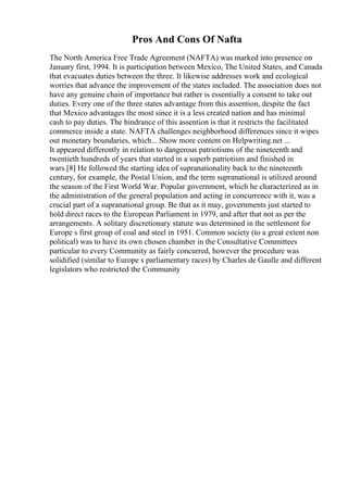 Pros And Cons Of Nafta
The North America Free Trade Agreement (NAFTA) was marked into presence on
January first, 1994. It is participation between Mexico, The United States, and Canada
that evacuates duties between the three. It likewise addresses work and ecological
worries that advance the improvement of the states included. The association does not
have any genuine chain of importance but rather is essentially a consent to take out
duties. Every one of the three states advantage from this assention, despite the fact
that Mexico advantages the most since it is a less created nation and has minimal
cash to pay duties. The hindrance of this assention is that it restricts the facilitated
commerce inside a state. NAFTA challenges neighborhood differences since it wipes
out monetary boundaries, which... Show more content on Helpwriting.net ...
It appeared differently in relation to dangerous patriotisms of the nineteenth and
twentieth hundreds of years that started in a superb patriotism and finished in
wars.[8] He followed the starting idea of supranationality back to the nineteenth
century, for example, the Postal Union, and the term supranational is utilized around
the season of the First World War. Popular government, which he characterized as in
the administration of the general population and acting in concurrence with it, was a
crucial part of a supranational group. Be that as it may, governments just started to
hold direct races to the European Parliament in 1979, and after that not as per the
arrangements. A solitary discretionary statute was determined in the settlement for
Europe s first group of coal and steel in 1951. Common society (to a great extent non
political) was to have its own chosen chamber in the Consultative Committees
particular to every Community as fairly concurred, however the procedure was
solidified (similar to Europe s parliamentary races) by Charles de Gaulle and different
legislators who restricted the Community
 