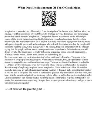 What Does Disillusionment Of Ten O Clock Mean
Imagination is a crucial part of humanity. From the depths of the human mind, brilliant ideas can
emerge. The Disillusionment of Ten O Clock by Wallace Stevens, dramatizes how the average
person has lost all sense of imagination. The speaker focuses to comment on the white night
gowns of the people being observing, highlighting how typical and mundane their lives have
become (2). The poem then carries on to explain how they could have nightgowns that are purple
with green rings,/Or green with yellow rings or adorned with decorative trim, but the people still
choose to wear the same, white nightgowns (4 5). Finally, the poem concludes with the speaker
saying that the people will not have extravagant dreams; but sailors in their drunken states will
dream vividly. The poem urges to reader to become acquainted with a sense of imagination. .
Wallace Stevens writes... Show more content on Helpwriting.net ...
Stevens, again, was very meticulous in using both a pirate and red weather. The pirate is the
antithesis of the people he is focusing on. Pirates are adventurous, bold, and place their faith in
abstract concepts like mermaids and treasure maps. They are not haunted by houses or suburbia
(1). Pirates are free to imagine what they want and when. The red weather part of the poem is
Stevens s way of exploring the pirate s own imagination. Since he is free to allow his mind to
roam, he can come up with obscure ideas like red weather. It does not make sense that the weather
is red, but that is the point. The reader is supposed to question why the weather now has color, and
how. It is the transitional point from dreaming only in white, to suddenly experiencing bright color.
Disillusionment of Ten o clock reaches out to the reader s inner child. It speaks to the part of the
reader that wants to create something. It urges them to move past trivial adulthood and get in touch
with the imaginative part of
... Get more on HelpWriting.net ...
 