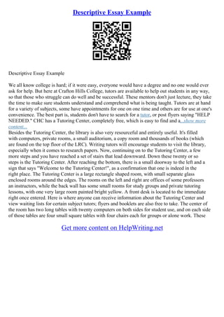 Descriptive Essay Example
Descriptive Essay Example
We all know college is hard; if it were easy, everyone would have a degree and no one would ever
ask for help. But here at Crafton Hills College, tutors are available to help out students in any way,
so that those who struggle can do well and be successful. These mentors don't just lecture, they take
the time to make sure students understand and comprehend what is being taught. Tutors are at hand
for a variety of subjects, some have appointments for one on one time and others are for use at one's
convenience. The best part is, students don't have to search for a tutor, or post flyers saying "HELP
NEEDED." CHC has a Tutoring Center, completely free, which is easy to find and a...show more
content...
Besides the Tutoring Center, the library is also very resourceful and entirely useful. It's filled
with computers, private rooms, a small auditorium, a copy room and thousands of books (which
are found on the top floor of the LRC). Writing tutors will encourage students to visit the library,
especially when it comes to research papers. Now, continuing on to the Tutoring Center, a few
more steps and you have reached a set of stairs that lead downward. Down these twenty or so
steps is the Tutoring Center. After reaching the bottom, there is a small doorway to the left and a
sign that says "Welcome to the Tutoring Center!", as a confirmation that one is indeed in the
right place. The Tutoring Center is a large rectangle shaped room, with small separate glass
enclosed rooms around the edges. The rooms on the left and right are offices of some professors
an instructors, while the back wall has some small rooms for study groups and private tutoring
lessons, with one very large room painted bright yellow. A front desk is located to the immediate
right once entered. Here is where anyone can receive information about the Tutoring Center and
view waiting lists for certain subject tutors; flyers and booklets are also free to take. The center of
the room has two long tables with twenty computers on both sides for student use, and on each side
of those tables are four small square tables with four chairs each for groups or alone work. These
Get more content on HelpWriting.net
 