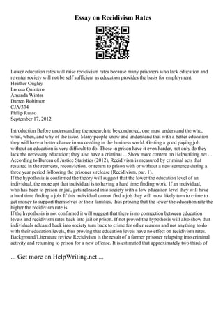 Essay on Recidivism Rates
Lower education rates will raise recidivism rates because many prisoners who lack education and
re enter society will not be self sufficient as education provides the basis for employment.
Heather Ongley
Lorena Quintero
Amanda Winter
Darren Robinson
CJA/334
Philip Russo
September 17, 2012
Introduction Before understanding the research to be conducted, one must understand the who,
what, when, and why of the issue. Many people know and understand that with a better education
they will have a better chance in succeeding in the business world. Getting a good paying job
without an education is very difficult to do. Those in prison have it even harder, not only do they
lack the necessary education; they also have a criminal ... Show more content on Helpwriting.net ...
According to Bureau of Justice Statistics (2012), Recidivism is measured by criminal acts that
resulted in the rearrests, reconviction, or return to prison with or without a new sentence during a
three year period following the prisoner s release (Recidivism, par. 1).
If the hypothesis is confirmed the theory will suggest that the lower the education level of an
individual, the more apt that individual is to having a hard time finding work. If an individual,
who has been to prison or jail, gets released into society with a low education level they will have
a hard time finding a job. If this individual cannot find a job they will most likely turn to crime to
get money to support themselves or their families, thus proving that the lower the education rate the
higher the recidivism rate is.
If the hypothesis is not confirmed it will suggest that there is no connection between education
levels and recidivism rates back into jail or prison. If not proved the hypothesis will also show that
individuals released back into society turn back to crime for other reasons and not anything to do
with their education levels, thus proving that education levels have no effect on recidivism rates.
Background/Literature review Recidivism is the result of a former prisoner relapsing into criminal
activity and returning to prison for a new offense. It is estimated that approximately two thirds of
... Get more on HelpWriting.net ...
 