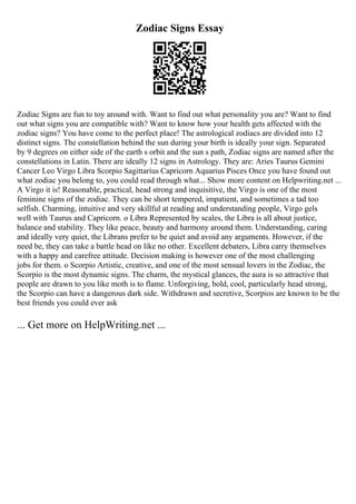 Zodiac Signs Essay
Zodiac Signs are fun to toy around with. Want to find out what personality you are? Want to find
out what signs you are compatible with? Want to know how your health gets affected with the
zodiac signs? You have come to the perfect place! The astrological zodiacs are divided into 12
distinct signs. The constellation behind the sun during your birth is ideally your sign. Separated
by 9 degrees on either side of the earth s orbit and the sun s path, Zodiac signs are named after the
constellations in Latin. There are ideally 12 signs in Astrology. They are: Aries Taurus Gemini
Cancer Leo Virgo Libra Scorpio Sagittarius Capricorn Aquarius Pisces Once you have found out
what zodiac you belong to, you could read through what... Show more content on Helpwriting.net ...
A Virgo it is! Reasonable, practical, head strong and inquisitive, the Virgo is one of the most
feminine signs of the zodiac. They can be short tempered, impatient, and sometimes a tad too
selfish. Charming, intuitive and very skillful at reading and understanding people, Virgo gels
well with Taurus and Capricorn. o Libra Represented by scales, the Libra is all about justice,
balance and stability. They like peace, beauty and harmony around them. Understanding, caring
and ideally very quiet, the Librans prefer to be quiet and avoid any arguments. However, if the
need be, they can take a battle head on like no other. Excellent debaters, Libra carry themselves
with a happy and carefree attitude. Decision making is however one of the most challenging
jobs for them. o Scorpio Artistic, creative, and one of the most sensual lovers in the Zodiac, the
Scorpio is the most dynamic signs. The charm, the mystical glances, the aura is so attractive that
people are drawn to you like moth is to flame. Unforgiving, bold, cool, particularly head strong,
the Scorpio can have a dangerous dark side. Withdrawn and secretive, Scorpios are known to be the
best friends you could ever ask
... Get more on HelpWriting.net ...
 