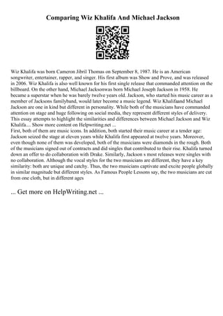 Comparing Wiz Khalifa And Michael Jackson
Wiz Khalifa was born Cameron Jibril Thomas on September 8, 1987. He is an American
songwriter, entertainer, rapper, and singer. His first album was Show and Prove, and was released
in 2006. Wiz Khalifa is also well known for his first single release that commanded attention on the
billboard. On the other hand, Michael Jacksonwas born Michael Joseph Jackson in 1958. He
became a superstar when he was barely twelve years old. Jackson, who started his music career as a
member of Jacksons familyband, would later become a music legend. Wiz Khalifaand Michael
Jackson are one in kind but different in personality. While both of the musicians have commanded
attention on stage and huge following on social media, they represent different styles of delivery.
This essay attempts to highlight the similarities and differences between Michael Jackson and Wiz
Khalifa.... Show more content on Helpwriting.net ...
First, both of them are music icons. In addition, both started their music career at a tender age:
Jackson seized the stage at eleven years while Khalifa first appeared at twelve years. Moreover,
even though none of them was developed, both of the musicians were diamonds in the rough. Both
of the musicians signed out of contracts and did singles that contributed to their rise. Khalifa turned
down an offer to do collaboration with Drake. Similarly, Jackson s most releases were singles with
no collaboration. Although the vocal styles for the two musicians are different, they have a key
similarity: both are unique and catchy. Thus, the two musicians captivate and excite people globally
in similar magnitude but different styles. As Famous People Lessons say, the two musicians are cut
from one cloth, but in different ages
... Get more on HelpWriting.net ...
 
