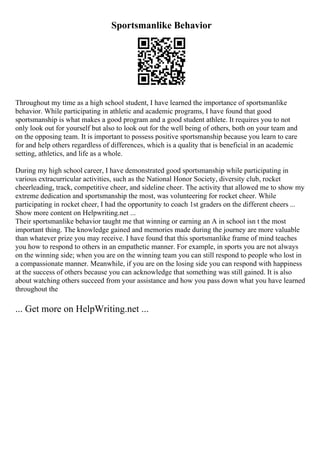 Sportsmanlike Behavior
Throughout my time as a high school student, I have learned the importance of sportsmanlike
behavior. While participating in athletic and academic programs, I have found that good
sportsmanship is what makes a good program and a good student athlete. It requires you to not
only look out for yourself but also to look out for the well being of others, both on your team and
on the opposing team. It is important to possess positive sportsmanship because you learn to care
for and help others regardless of differences, which is a quality that is beneficial in an academic
setting, athletics, and life as a whole.
During my high school career, I have demonstrated good sportsmanship while participating in
various extracurricular activities, such as the National Honor Society, diversity club, rocket
cheerleading, track, competitive cheer, and sideline cheer. The activity that allowed me to show my
extreme dedication and sportsmanship the most, was volunteering for rocket cheer. While
participating in rocket cheer, I had the opportunity to coach 1st graders on the different cheers ...
Show more content on Helpwriting.net ...
Their sportsmanlike behavior taught me that winning or earning an A in school isn t the most
important thing. The knowledge gained and memories made during the journey are more valuable
than whatever prize you may receive. I have found that this sportsmanlike frame of mind teaches
you how to respond to others in an empathetic manner. For example, in sports you are not always
on the winning side; when you are on the winning team you can still respond to people who lost in
a compassionate manner. Meanwhile, if you are on the losing side you can respond with happiness
at the success of others because you can acknowledge that something was still gained. It is also
about watching others succeed from your assistance and how you pass down what you have learned
throughout the
... Get more on HelpWriting.net ...
 