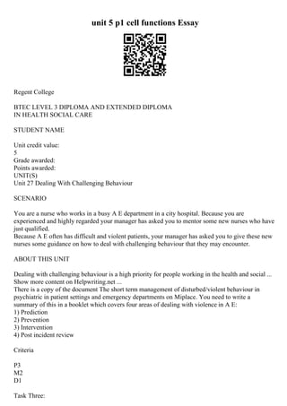 unit 5 p1 cell functions Essay
Regent College
BTEC LEVEL 3 DIPLOMA AND EXTENDED DIPLOMA
IN HEALTH SOCIAL CARE
STUDENT NAME
Unit credit value:
5
Grade awarded:
Points awarded:
UNIT(S)
Unit 27 Dealing With Challenging Behaviour
SCENARIO
You are a nurse who works in a busy A E department in a city hospital. Because you are
experienced and highly regarded your manager has asked you to mentor some new nurses who have
just qualified.
Because A E often has difficult and violent patients, your manager has asked you to give these new
nurses some guidance on how to deal with challenging behaviour that they may encounter.
ABOUT THIS UNIT
Dealing with challenging behaviour is a high priority for people working in the health and social ...
Show more content on Helpwriting.net ...
There is a copy of the document The short term management of disturbed/violent behaviour in
psychiatric in patient settings and emergency departments on Miplace. You need to write a
summary of this in a booklet which covers four areas of dealing with violence in A E:
1) Prediction
2) Prevention
3) Intervention
4) Post incident review
Criteria
P3
M2
D1
Task Three:
 