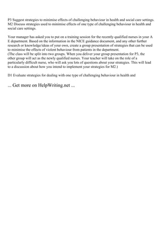 P3 Suggest strategies to minimise effects of challenging behaviour in health and social care settings.
M2 Discuss strategies used to minimise effects of one type of challenging behaviour in health and
social care settings.
Your manager has asked you to put on a training session for the recently qualified nurses in your A
E department. Based on the information in the NICE guidance document, and any other further
research or knowledge/ideas of your own, create a group presentation of strategies that can be used
to minimise the effects of violent behaviour from patients in the department.
(The class will be split into two groups. When you deliver your group presentation for P3, the
other group will act as the newly qualified nurses. Your teacher will take on the role of a
particularly difficult nurse, who will ask you lots of questions about your strategies. This will lead
to a discussion about how you intend to implement your strategies for M2.)
D1 Evaluate strategies for dealing with one type of challenging behaviour in health and
... Get more on HelpWriting.net ...
 