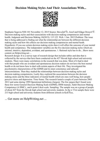 Decision Making Styles And Their Associations With...
Stephanie Segovia NSS 101 November 12, 2015 Source: BavoДѕГЎr, Jozef and OДѕga OrosovГЎ.
Decision making styles and their associations with decision making competencies and mental
health. Judgment and Decision Making 10(2015): 115 122. Web. 1 Jan. 2015 Problem: The issue
that is being addressed is finding out what the relationship are between the different decision
making styles and how this affects our decision making competencies and mental heath.
Hypothesis: If you use certain decision making styles then it will affect the outcome of your mental
health and competency. The independent variables are the five decision making styles which are
rational, intuitive, dependent, avoidant, and spontaneous. 1. Rational style has to do... Show more
content on Helpwriting.net ...
Research design: It is a survey type of research design that includes tables and data that is
collected by the surveys that have been conducted on the 427 Slovak high school and university
students. There were many correlations in the research that was done. Most of it had to deal
with that people who are avoidant and spontaneous decision makers do not have the best mental
health or do not know how to deal with certain aspects of their life. They investigated the
psychometric characteristics of the GDMS and its inner consistency and subscale
intercorrelations. Then they studied the relationships between decision making styles and
decision making competencies. Lastly they explored the associations between the decision
making styles and the three indicators of mental health which are ones well being, how people
perceive stress and depression. Time frame: The research lasted a couple of years between 2003
2012 and some during 1999 Operational definitions (Jargon): The few jargon that I found were
these few terms General Decision Making Scale (GDMS), DSM manual, Adult Decision Making
Competence (A DMC) , and 6 point Likert scale. Sampling: The sample was on a group of people
of about 427 from the Slovak high school and university students. In the п¬Ѓrst sample there were
213 high school and university students from different schools in KoЕЎice,
... Get more on HelpWriting.net ...
 