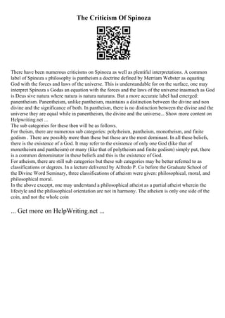 The Criticism Of Spinoza
There have been numerous criticisms on Spinoza as well as plentiful interpretations. A common
label of Spinoza s philosophy is pantheism a doctrine defined by Merriam Webster as equating
God with the forces and laws of the universe. This is understandable for on the surface, one may
interpret Spinoza s Godas an equation with the forces and the laws of the universe inasmuch as God
is Deus sive natura where natura is natura naturans. But a more accurate label had emerged:
panentheism. Panentheism, unlike pantheism, maintains a distinction between the divine and non
divine and the significance of both. In pantheism, there is no distinction between the divine and the
universe they are equal while in panentheism, the divine and the universe... Show more content on
Helpwriting.net ...
The sub categories for these then will be as follows.
For theism, there are numerous sub categories: polytheism, pantheism, monotheism, and finite
godism . There are possibly more than these but these are the most dominant. In all these beliefs,
there is the existence of a God. It may refer to the existence of only one God (like that of
monotheism and pantheism) or many (like that of polytheism and finite godism) simply put, there
is a common denominator in these beliefs and this is the existence of God.
For atheism, there are still sub categories but these sub categories may be better referred to as
classifications or degrees. In a lecture delivered by Alfredo P. Co before the Graduate School of
the Divine Word Seminary, three classifications of atheism were given: philosophical, moral, and
philosophical moral.
In the above excerpt, one may understand a philosophical atheist as a partial atheist wherein the
lifestyle and the philosophical orientation are not in harmony. The atheism is only one side of the
coin, and not the whole coin
... Get more on HelpWriting.net ...
 