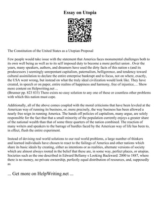 Essay on Utopia
The Constitution of the United States as a Utopian Proposal
Few people would take issue with the statement that America faces monumental challenges both to
its own well being as well as to its self imposed duty to become a more perfect union . Over the
years, many speakers, authors, and dreamers have used the dirty facts of this nation s (and its
predecessors ) seemingly unrepentant capitalism, paternalism, belligerence, and tendency toward
cultural assimilation to declare the entire enterprise bankrupt and to focus, not on where, exactly,
the USA went wrong, but instead on what the truly ideal civilization would look like. They have
created, in speech or on paper, entire realms of happiness and harmony, free of injustice,... Show
more content on Helpwriting.net ...
(Brunner pp. 823 833) There exists no easy solution to any one of these or countless other problems
with which this nation must cope.
Additionally, all of the above comes coupled with the moral criticisms that have been leveled at the
American way of running its business, or, more precisely, the way business has been allowed a
nearly free reign in running America. The hands off policies of capitalism, many argue, are solely
responsible for the fact that that a small minority of the population currently enjoys a greater share
of the national wealth than that of some three quarters of the nation combined. The reaction of
many writers and speakers to the barrage of hurdles faced by the American way of life has been to,
in effect, flush the entire experiment.
Instead of devising real world solutions to our real world problems, a large number of thinkers
and learned individuals have chosen to react to the failings of America and other nations which
share its basic ideals by creating, either as intentions or as realities, alternate versions of society
which are almost always rooted in the belief that these are, in some way, perfect places, or utopias.
Societies such as the one described in Edward Bellamy s Looking Backward: 2000 to 1887, where
there is no money, no private ownership, perfectly equal distribution of resources, and, supposedly
as
... Get more on HelpWriting.net ...
 