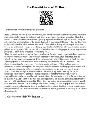 The Potential Rebound Of Hemp
The Potential Rebound of Hemp in Agriculture
Hemp (Cannabis sativa L.) is an ancient crop, and one of the oldest domesticated plants known to
man, traditionally valued for its tough bast fibres as well as its medicinal properties. Though it is
related to commonly known marijuana, typically ingested to achieve a high in the user, hemp has
extremely low concentrations of the active chemical in marijuana, THC, and is thus not deserving
of the cultivation ban it has endured as a result of this relation. Hemp has in the past been used
widely for textiles and cordage as well as paper, with almost all historically significant documents
printed on hemp paper. With the invention of techniques for creating paper from tree pulp, and the
powerful ... Show more content on Helpwriting.net ...
When the male plants are removed from growth sites, females cannot be pollinated and continue
to produce resinous flowers. These flowers can then be harvested, dried and cured, and are
valued for their medicinal properties. If the male plants are allowed to remain in fields then this
flowering period is relatively short, with extremely low quantities of THC produced. These
plants then produce large amounts of seed and greater volumes of fibre, and are commonly
referred to as hemp. Hemp plants are hardy and drought resistant, reaching up to five metres tall,
with taproots penetrating up to one metre into the soil, and have dense canopies of leaves,
which once established grow rapidly and shade out competing weeds, making the use of
herbicides unnecessary. Hemp has a natural insecticide called terpene as well, which is
responsible for the distinct smell which emanates from the plants and is believed to repel insects
(Benhaim, P. 2005). Hemp of the past was grown primarily for its stalk, consisting of both fibre
and core, which is also known as shiv. These fibres are among the strongest in the natural world,
with traditional nautical uses as cordage, canvas and clothing, as well as paper. The shiv, with its
insulative and absorbent properties was used primarily as animal bedding. In more recent times,
hemps shivs have also been used as building materials, with applications in anything from concrete
alternatives, to
... Get more on HelpWriting.net ...
 