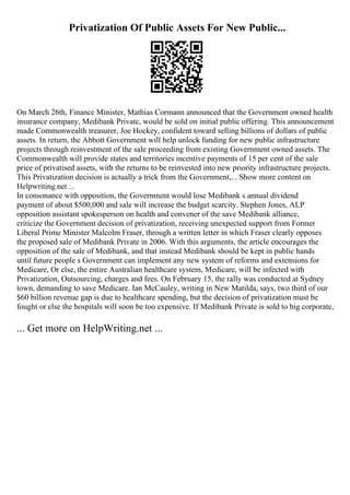 Privatization Of Public Assets For New Public...
On March 26th, Finance Minister, Mathias Cormann announced that the Government owned health
insurance company, Medibank Private, would be sold on initial public offering. This announcement
made Commonwealth treasurer, Joe Hockey, confident toward selling billions of dollars of public
assets. In return, the Abbott Government will help unlock funding for new public infrastructure
projects through reinvestment of the sale proceeding from existing Government owned assets. The
Commonwealth will provide states and territories incentive payments of 15 per cent of the sale
price of privatised assets, with the returns to be reinvested into new priority infrastructure projects.
This Privatization decision is actually a trick from the Government,... Show more content on
Helpwriting.net ...
In consonance with opposition, the Government would lose Medibank s annual dividend
payment of about $500,000 and sale will increase the budget scarcity. Stephen Jones, ALP
opposition assistant spokesperson on health and convener of the save Medibank alliance,
criticize the Government decision of privatization, receiving unexpected support from Former
Liberal Prime Minister Malcolm Fraser, through a written letter in which Fraser clearly opposes
the proposed sale of Medibank Private in 2006. With this arguments, the article encourages the
opposition of the sale of Medibank, and that instead Medibank should be kept in public hands
until future people s Government can implement any new system of reforms and extensions for
Medicare, Or else, the entire Australian healthcare system, Medicare, will be infected with
Privatization, Outsourcing, charges and fees. On February 15, the rally was conducted at Sydney
town, demanding to save Medicare. Ian McCauley, writing in New Matilda, says, two third of our
$60 billion revenue gap is due to healthcare spending, but the decision of privatization must be
fought or else the hospitals will soon be too expensive. If Medibank Private is sold to big corporate,
... Get more on HelpWriting.net ...
 