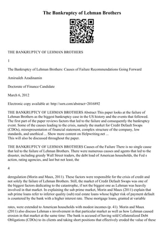 The Bankruptcy of Lehman Brothers
THE BANKRUPTCY OF LEHMAN BROTHERS
1
The Bankruptcy of Lehman Brothers: Causes of Failure Recommendations Going Forward
Amirsaleh Azadinamin
Doctorate of Finance Candidate
March 6, 2012
Electronic copy available at: http://ssrn.com/abstract=2016892
THE BANKRUPTCY OF LEHMAN BROTHERS Abstract This paper looks at the failure of
Lehman Brothers as the biggest bankruptcy case in the US history and the events that followed.
The first part of the paper reviews factors that led to the failure and consequently the bankruptcy
event. Some of the causes leading to the crisis, namely the market for Credit Default Swaps
(CDOs), misrepresentation of financial statement, complex structure of the company, low
standards, and unethical ... Show more content on Helpwriting.net ...
This will also be discussed throughout the paper.
THE BANKRUPTCY OF LEHMAN BROTHERS Causes of the Failure There is no single cause
that led to the failure of Lehman Brothers. There were numerous causes and agents that led to the
disaster, including greedy Wall Street traders, the debt load of American households, the Fed s
action, rating agencies, and last but not least, the
4
deregulation (Morin and Maux, 2011). These factors were responsible for the crisis of credit and
not solely the failure of Lehman Brothers. Still, the market of Credit Default Swaps was one of
the biggest factors dedicating to the catastrophe, if not the biggest one as Lehman was heavily
involved in that market. In explaining the sub prime market, Morin and Maux (2011) explain that
sub prime loans refer to inferior quality (sub) real estate loans whose higher risk of payment default
is countered by the bank with a higher interest rate. These mortgage loans, granted at variable
rates, were extended to American households with modest incomes (p. 41). Morin and Maux
(2011) also discuss Lehman s involvement in that particular market as well as how Lehman caused
erosion in that market at the same time: The bank is accused of having sold Collateralized Debt
Obligations (CDOs) to its clients and taking short positions that effectively eroded the value of these
 