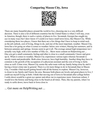 Comparing Mason City, Iowa
There are many beautiful places around the world to live, choosing one is a very difficult
decision. There is also a lot of different countries but the United States is where I will stay, even
in America, though, there is such a variety of places to live. Savannah, Georgia has caught my
eye in many ways but I don t know if I could ever leave small town Iowa, like Mason City. While
considering these two places, I know that there are a few things that I have to keep in mind such
as the job outlook, cost of living, things to do, and one of the most important, weather. Mason City,
Iowa has a lot going on when it comes to weather: below zero winters, blazing hot summers, and in
between autumns and springs. Iowans seem to get it all. The average annual high temperature isn t
actually very high, with a low number of fifty six... Show more content on Helpwriting.net ...
One you get a small community feeling and other is close to a small community I know and grew
up in. When it comes to weather, Mason City experiences various types whereas Savannah is
mostly warm and predictable. Both cities, however, have high humidity. Another thing they have in
common is the growth of the occupation of a physician assistant and the cost of living is fairly
close as well. Crime wise, Mason City seems the safer route with my family being close by and it
having a lower crime rate in general. There is a lot more things to do in Savannah than in Mason
City, I wouldn t find myself getting bored with all the history to explore. Mason City, however,
is closer to my family and I know the area. Because both places are lovely and great places to live, I
could see myself living in both. I think that moving out of Iowa to Savannah after college before
I settle down would be a great eye opener and allow me to experience more American culture. I
would love the history and being close to the beach at all times. Then, like my parents, when I m
ready to settle down, move back to Iowa close to
... Get more on HelpWriting.net ...
 