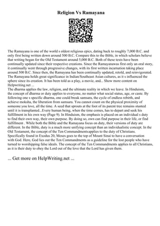 Religion Vs Ramayana
The Ramayana is one of the world s oldest religious epics, dating back to roughly 7,000 B.C. and
only first being written down around 500 B.C. Compare this to the Bible, in which scholars believe
that writing began for the Old Testament around 5,000 B.C. Both of these texts have been
continually updated since their respective creations. Since the Ramayanawas first only an oral story,
it continually went through progressive changes, with its first written incarnation taking place
around 500 B.C. Since then, the Ramayana has been continually updated, retold, and reinvigorated.
The Ramayana holds great significance in Indian/Southeast Asian cultures, as it s influenced the
sphere since its creation. It has been told as a play, a movie, and... Show more content on
Helpwriting.net ...
The dharma applies the law, religion, and the ultimate reality in which we leave. In Hinduism,
the concept of dharma or duty applies to everyone, no matter what social status, age, or caste. By
following one s specific dharma, one could break samsara, the cycle of endless rebirth, and
achieve moksha, the liberation from samsara. You cannot count on the physical proximity of
someone you love, all the time. A seed that sprouts at the foot of its parent tree remains stunted
until it is transplanted...Every human being, when the time comes, has to depart and seek his
fulfillment in his own way (Page 9). In Hinduism, the emphasis is placed on an individual s duty
to find their own way, their own purpose. By doing so, own can find purpose in their life, or find
fulfillment . While both the Bible and the Ramayana focus on duty, their versions of duty are
different. In the Bible, duty is a much more unifying concept than an individualistic concept. In the
Old Testament, the concept of the Ten Commandmentsapplies to the duty of Christians.
Specifically found in Exodus 20, Moses goes to the top of Mount Sinai to have a conversation
with God. Here, God lies out the Ten Commandments as a guideline for the lost people who have
turned to worshipping false ideals. The concept of the Ten Commandments applies to all Christians,
as it is their duty to obey the Lord out of the love that the Lord has given them.
... Get more on HelpWriting.net ...
 