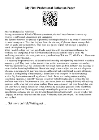 My First Professional Reflection Paper
My First Professional Reflection
Among the numerous School of Pharmacy outcomes, the one I have chosen to evaluate my
progress is in Personal Management and Leadership.
The dynamic nature of the practice of pharmacy requires pharmacists to be aware of the need for
personal management. There is a brighter future for pharmacy if pharmacists can manage their
time, set goals, and have priorities. They must also be able to plan well in order to develop a
health care regimen for patients.
When I started college two years ago, I had a tough time with time management because the
workload was unexpected. I was overwhelmed and I usually had little time to study. My
awakening came when mid term grades were posted and my GPA was 2.7, with C s in... Show more
content on Helpwriting.net ...
It is necessary for pharmacists to be leaders by collaborating and supporting one another to achieve
a common goal. They must be able to respect one another s opinion and empower one another.
After my freshmen year, I was so inspired by how much help I got from the tutors that I decided to
tutor calculus. I was inspired because I knew how tough it was to adjust to a new school system
when one is swamped with many assignments. Although I had gone through a couple of training
sessions at the beginning of the semester, I didn t know what to expect for my first tutoring
session. My first session was with a girl named Jamie. Jamie was having problems solving
logarithmic equations. I started by taking a look at her notes from class and it seemed like the
professor went over a few problems in class. As a result, Jamie was having difficulty with solving
questions unlike what had been solved in class. These were problems I had gone through last year
so I knew how to explain the concept to her. I started by asking her questions so she could think
through the questions. She struggled through answering the questions but as time went on she
gained more confidence and was able to work through the problem herself. I was so proud of her.
I enjoyed a Calculus study hall that met every Wednesday from 5pm to 8pm. This study session
was my best
... Get more on HelpWriting.net ...
 