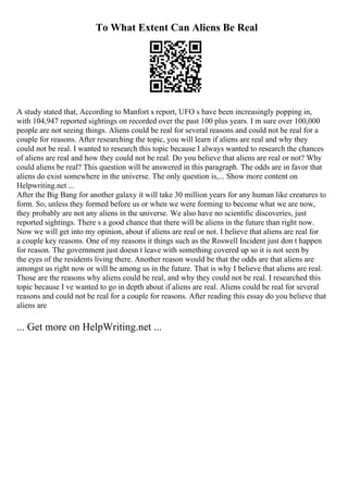 To What Extent Can Aliens Be Real
A study stated that, According to Manfort s report, UFO s have been increasingly popping in,
with 104,947 reported sightings on recorded over the past 100 plus years. I m sure over 100,000
people are not seeing things. Aliens could be real for several reasons and could not be real for a
couple for reasons. After researching the topic, you will learn if aliens are real and why they
could not be real. I wanted to research this topic because I always wanted to research the chances
of aliens are real and how they could not be real. Do you believe that aliens are real or not? Why
could aliens be real? This question will be answered in this paragraph. The odds are in favor that
aliens do exist somewhere in the universe. The only question is,... Show more content on
Helpwriting.net ...
After the Big Bang for another galaxy it will take 30 million years for any human like creatures to
form. So, unless they formed before us or when we were forming to become what we are now,
they probably are not any aliens in the universe. We also have no scientific discoveries, just
reported sightings. There s a good chance that there will be aliens in the future than right now.
Now we will get into my opinion, about if aliens are real or not. I believe that aliens are real for
a couple key reasons. One of my reasons it things such as the Roswell Incident just don t happen
for reason. The government just doesn t leave with something covered up so it is not seen by
the eyes of the residents living there. Another reason would be that the odds are that aliens are
amongst us right now or will be among us in the future. That is why I believe that aliens are real.
Those are the reasons why aliens could be real, and why they could not be real. I researched this
topic because I ve wanted to go in depth about if aliens are real. Aliens could be real for several
reasons and could not be real for a couple for reasons. After reading this essay do you believe that
aliens are
... Get more on HelpWriting.net ...
 