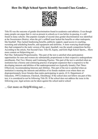 How Do High School Sports Identify Second-Class Gender...
Title IX was the outcome of gender discrimination found in academics and athletics. Even though
many people can argue that it s not as present in schools as it was before its passing, it s still
found in many schools. One popular example of second class gender discrimination was identified
at the Sweetwaters District, when the girl s softball team lacked the benefits or other malesports,
like baseball. They lacked fundraising benefits, publicity support, equal access to coaching,
recruiting and scheduling benefits, and equipment and uniforms. A more warrying disadvantage
they had compared to the male version of the sport, baseball, was the unsafe competition facility.
According to the article, Not Second Class: Title IX, Equity, and Girls High School Sports,... Show
more content on Helpwriting.net ...
Part One: Substantial Proportionality. This part of the test is satisfied when participation
opportunities for men and women are substantially proportionate to their respective undergraduate
enrollments. Part Two: History and Continuing Practice. This part of the test is satisfied when an
institution has a history and continuing practice of program expansion that is responsive to the
developing interests and abilities of the underrepresented sex (typically female). Part Three:
Effectively Accommodating Interests and Abilities. This part of the test is satisfied when an
institution is meeting the interests and abilities of its female students even where there are
disproportionately fewer females than males participating in sports. (U.S. Department of
Education, 1997) (Anderson, Cheslock, Ehrenburg). If the school does not follow one part of this
test, it is considered to not be following Title IX. If the school does not address the issue in the
following year, legal actions can be taken against the school and/or school
... Get more on HelpWriting.net ...
 