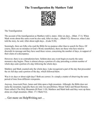 The Transfiguration By Matthew Told
The Transfiguration
The account of the transfiguration as Matthew told it, states: After six days... (Matt. 17:1). When
Mark wrote about this same event he also said, After six days... (Mark 9:2). However, when Luke
told the story, he said, After about eight days... (Luke 9:28).
Seemingly, there are folks who read the Bible for no purpose other than to search for flaws. Of
course, there are no mistakes in God s Word; nonetheless, there are those who have tried to
discredit its message and they have used these verses, concerning the number of days, in support of
their claim of a discrepancy.
However, there is no contradiction here. Seldom does any event begin at exactly the same
moment a day begins. There is almost always a portion of a day preceding a certain number of
whole days and a portion of a day following the whole days.
Matthew and Mark counted only the whole days. Luke recognized a part of the day that proceeded
the six full days and a portion of the day, which followed them.
Was it six days or about eight days? Both are correct. It s simply a matter of observing the same
period of time from different viewpoints.
Anyway, Jesus took Peter, James and John upon a high mountain. Although, the Bible does not
name the mountain, logically there are only two possibilities; Mount Tabor and Mount Hermon.
Peter called it The Holy Mountain (II Peter 1:18). Matthew and Mark both said they were up there
alone on a high mountain. (Matt. 17:1 Mark 9:2).
... Get more on HelpWriting.net ...
 