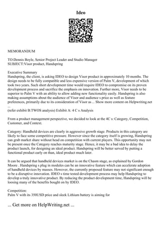 Ideo
MEMORANDUM
TO:Dennis Boyle, Senior Project Leader and Studio Manager
SUBJECT:Visor product, Handspring
Executive Summary
Handspring, the client, is asking IDEO to design Visor product in approximately 10 months. The
design needs to be fully compatible and less expensive version of Palm V, development of which
took two years. Such short development time would require IDEO to compromise on its proven
development process and sacrifice the emphasis on innovation. Further more, Visor needs to be
superior to Palm V with an ability to allow adding new functionality easily. Handspring is also
making assumptions about the audience of Visor and audience s price as well as feature
preferences, primarily due to its consideration of Visor as ... Show more content on Helpwriting.net
...
(refer exhibit B:TWOS analysis) Exhibit A: 4 C s Analysis
From a product management perspective, we decided to look at the 4C s: Category, Competition,
Customer, and Context.
Category: Handheld devices are clearly in aggressive growth stage. Products in this category are
likely to face some competitive pressure. However since the category itself is growing, Handspring
can grab market share without head on competition with current players. This opportunity may not
be present once the Category reaches maturity stage. Hence, it may be a bad idea to delay the
product launch, for designing an ideal product. Handspring will be better served by putting a
functional product early on than, ideal product much later.
It can be argued that handheld devices market is on the Chasm stage, as explained by Gordon
Moore . Handspring s plug in modules can be an innovative feature which can accelerate adoption
of handheld devices by masses. However, the currently proposed feature may not significant enough
to be a disruptive innovation. IDEO s time tested development process may help Handspring to
develop a truly innovative product. By reducing the product development time, Handspring will be
loosing many of the benefits bought on by IDEO.
Competition:
Palm V with its 350USD price and sleek Lithium battery is aiming for
... Get more on HelpWriting.net ...
 