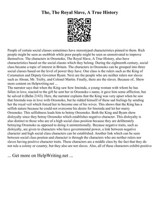 The, The Royal Slave, A True History
People of certain social classes sometimes have stereotyped characteristics pinned to them. Rich
people might be seen as snobbish while poor people might be seen as unmotivated to improve
themselves. The characters in Oroonoko, The Royal Slave, A True History, also have
characteristics based on the social classto which they belong. During the eighteenth century, social
class became a topic of interest in Britain. The characters in Oroonoko can be grouped into three
social classes based on the level of power they have. One class is the rulers such as the King of
Coramatien and Deputy Governor Byam. Next are the people who are neither rulers nor slaves
such as Aboan, Mr. Trefry, and Colonel Martin. Finally, there are the slaves. Because of
... Show
more content on Helpwriting.net ...
The narrator says that when the King saw how Imoinda, a young woman with whom he has
fallen in love, reacted to the gift he sent her in Oroonoko s name, it gave him some affliction, but
he salved it (Behn 2143). Here, the narrator explains that the King was very upset when he saw
that Imoinda was in love with Oroonoko, but he ridded himself of these sad feelings by sending
her the royal veil which forced her to become one of his wives. This shows that the King has a
selfish nature because he could not overcome his desire for Imoinda and let her marry
Oroonoko. This selfishness leads him to betray Oroonoko. Both the King and Byam show
disloyalty since they betray Oroonoko which establishes negative character. This disloyalty is
also distinct to those who are of a high social class position because they are deliberately
betraying Oroonoko as opposed to doing it unintentionally. Because negative traits, such as
disloyalty, are given to characters who have governmental power, a link between negative
character and high social class characters can be established. Another link which can be seen
between social class positon and character is through the characters who are neither rulers nor
slaves having positive character traits. These characters are a middle class by the fact that they do
not rule a colony or country, but they also are not slaves. Also, all of these characters exhibit positive
... Get more on HelpWriting.net ...
 