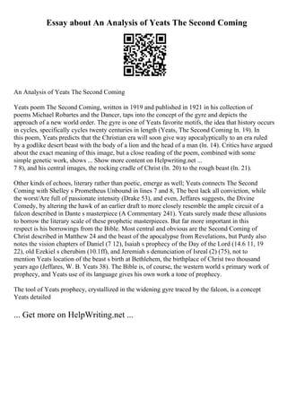 Essay about An Analysis of Yeats The Second Coming
An Analysis of Yeats The Second Coming
Yeats poem The Second Coming, written in 1919 and published in 1921 in his collection of
poems Michael Robartes and the Dancer, taps into the concept of the gyre and depicts the
approach of a new world order. The gyre is one of Yeats favorite motifs, the idea that history occurs
in cycles, specifically cycles twenty centuries in length (Yeats, The Second Coming ln. 19). In
this poem, Yeats predicts that the Christian era will soon give way apocalyptically to an era ruled
by a godlike desert beast with the body of a lion and the head of a man (ln. 14). Critics have argued
about the exact meaning of this image, but a close reading of the poem, combined with some
simple genetic work, shows ... Show more content on Helpwriting.net ...
7 8), and his central images, the rocking cradle of Christ (ln. 20) to the rough beast (ln. 21).
Other kinds of echoes, literary rather than poetic, emerge as well; Yeats connects The Second
Coming with Shelley s Prometheus Unbound in lines 7 and 8, The best lack all conviction, while
the worst/Are full of passionate intensity (Drake 53), and even, Jeffares suggests, the Divine
Comedy, by altering the hawk of an earlier draft to more closely resemble the ample circuit of a
falcon described in Dante s masterpiece (A Commentary 241). Yeats surely made these allusions
to borrow the literary scale of these prophetic masterpieces. But far more important in this
respect is his borrowings from the Bible. Most central and obvious are the Second Coming of
Christ described in Matthew 24 and the beast of the apocalypse from Revelations, but Purdy also
notes the vision chapters of Daniel (7 12), Isaiah s prophecy of the Day of the Lord (14.6 11, 19
22), old Ezekiel s cherubim (10.1ff), and Jeremiah s denunciation of Isreal (2) (75), not to
mention Yeats location of the beast s birth at Bethlehem, the birthplace of Christ two thousand
years ago (Jeffares, W. B. Yeats 38). The Bible is, of course, the western world s primary work of
prophecy, and Yeats use of its language gives his own work a tone of prophecy.
The tool of Yeats prophecy, crystallized in the widening gyre traced by the falcon, is a concept
Yeats detailed
... Get more on HelpWriting.net ...
 
