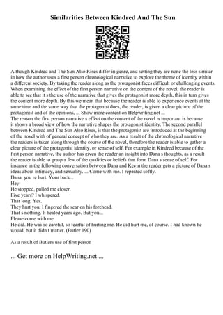 Similarities Between Kindred And The Sun
Although Kindred and The Sun Also Rises differ in genre, and setting they are none the less similar
in how the author uses a first person chronological narrative to explore the theme of identity within
a different society. By taking the reader along as the protagonist faces difficult or challenging events.
When examining the effect of the first person narrative on the content of the novel, the reader is
able to see that it s the use of the narrative that gives the protagonist more depth, this in turn gives
the content more depth. By this we mean that because the reader is able to experience events at the
same time and the same way that the protagonist does, the reader, is given a clear picture of the
protagonist and of the opinions, ... Show more content on Helpwriting.net ...
The reason the first person narrative s effect on the content of the novel is important is because
it shows a broad view of how the narrative shapes the protagonist identity. The second parallel
between Kindred and The Sun Also Rises, is that the protagonist are introduced at the beginning
of the novel with of general concept of who they are. As a result of the chronological narrative
the readers is taken along through the course of the novel, therefore the reader is able to gather a
clear picture of the protagonist identity, or sense of self. For example in Kindred because of the
first person narrative, the author has given the reader an insight into Dana s thoughts, as a result
the reader is able to grasp a few of the qualities or beliefs that form Dana s sense of self. For
instance in the following conversation between Dana and Kevin the reader gets a picture of Dana s
ideas about intimacy, and sexuality. ... Come with me. I repeated softly.
Dana, you re hurt. Your back...
Hey
He stopped, pulled me closer.
Five years? I whispered.
That long. Yes.
They hurt you. I fingered the scar on his forehead.
That s nothing. It healed years ago. But you...
Please come with me.
He did. He was so careful, so fearful of hurting me. He did hurt me, of course. I had known he
would, but it didn t matter. (Butler 190)
As a result of Butlers use of first person
... Get more on HelpWriting.net ...
 
