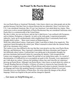 Im Proud To Be Puerto Rican Essay
Are you Puerto Rican or American? Hesitantly, I don t know what to say when people ask me this
question because I feel that I have to choose between the two ethnicities. Since I was born in the
U.S., I am considered American. But, if I say I am American, I am asked about my origins. Thus,
controversy evolves around inhabitants of Puerto Ricobecause they are considered Americans since
Puerto Rico is a commonwealth of the United States.
My skin is white, my eyes are brown, and my hair is dark brown. I am confused with Europeans,
such as Italians, Portuguese, or Spanish. As early as the sixth grade, I experienced prejudice
indirectly. I grew up in a predominately white neighborhood where I consistently heard racist
thoughts about Latinos. ... Show more content on Helpwriting.net ...
While they talked about Latinos, I kept quiet; I didn t want them to think of me negatively. This
experience lasted throughout the school year. When I returned to school after the summer break,
half of my classmates were Latinos.
The Latinos in my class differed in the way that they were proud to say they were Puerto Rican,
Mexican, and Dominican. Thus, I pursued a relationship with these classmates and I began to
feel differently about Latinos. I realized that I was taking part in the prejudice thoughts my
previous classmates had toward Latinos by concealing my identity. I also recognized that
Latinos were struggling to pursue a better life and that we are looked down upon. As a result of
discrimination, it is difficult for us to accomplish our goals in life. Presently, every opportunity I
get, I talk about my culture. I discuss the hardships Latinos face and I describe my experience
growing up Puerto Rican. Although I am Puerto Rican, I don t know as much about my culture as
I should. Reading Harvest of Empire: A History of Latinos in America by Juan Gonzalez has
brought new insights to my knowledge of Puerto Ricans and Latinos in general. Gonzalez focuses
on language and writes that speaking Spanish is treated as a handicap instead of as an asset.
Gonzalez gives us a brief history of Puerto Rico. He writes about the changes of the official
language, which was English in the past and has changed to Spanish.
... Get more on HelpWriting.net ...
 