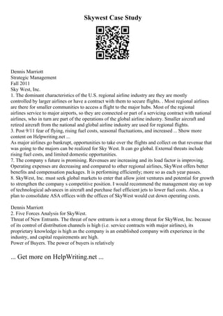 Skywest Case Study
Dennis Marriott
Strategic Management
Fall 2011
Sky West, Inc.
1. The dominant characteristics of the U.S. regional airline industry are they are mostly
controlled by larger airlines or have a contract with them to secure flights. . Most regional airlines
are there for smaller communities to access a flight to the major hubs. Most of the regional
airlines service to major airports, so they are connected or part of a servicing contract with national
airlines, who in turn are part of the operations of the global airline industry. Smaller aircraft and
retired aircraft from the national and global airline industry are used for regional flights.
3. Post 9/11 fear of flying, rising fuel costs, seasonal fluctuations, and increased ... Show more
content on Helpwriting.net ...
As major airlines go bankrupt, opportunities to take over the flights and collect on that revenue that
was going to the majors can be realized for Sky West. It can go global. External threats include
rising fuel costs, and limited domestic opportunities.
7. The company s future is promising. Revenues are increasing and its load factor is improving.
Operating expenses are decreasing and compared to other regional airlines, SkyWest offers better
benefits and compensation packages. It is performing efficiently; more so as each year passes.
8. SkyWest, Inc. must seek global markets to enter that allow joint ventures and potential for growth
to strengthen the company s competitive position. I would recommend the management stay on top
of technological advances in aircraft and purchase fuel efficient jets to lower fuel costs. Also, a
plan to consolidate ASA offices with the offices of SkyWest would cut down operating costs.
Dennis Marriott
2. Five Forces Analysis for SkyWest.
Threat of New Entrants. The threat of new entrants is not a strong threat for SkyWest, Inc. because
of its control of distribution channels is high (i.e. service contracts with major airlines), its
proprietary knowledge is high as the company is an established company with experience in the
industry, and capital requirements are high.
Power of Buyers. The power of buyers is relatively
... Get more on HelpWriting.net ...
 