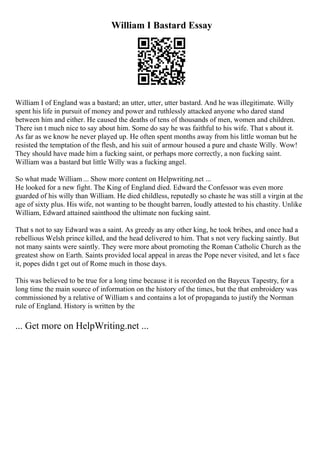 William I Bastard Essay
William I of England was a bastard; an utter, utter, utter bastard. And he was illegitimate. Willy
spent his life in pursuit of money and power and ruthlessly attacked anyone who dared stand
between him and either. He caused the deaths of tens of thousands of men, women and children.
There isn t much nice to say about him. Some do say he was faithful to his wife. That s about it.
As far as we know he never played up. He often spent months away from his little woman but he
resisted the temptation of the flesh, and his suit of armour housed a pure and chaste Willy. Wow!
They should have made him a fucking saint, or perhaps more correctly, a non fucking saint.
William was a bastard but little Willy was a fucking angel.
So what made William ... Show more content on Helpwriting.net ...
He looked for a new fight. The King of England died. Edward the Confessor was even more
guarded of his willy than William. He died childless, reputedly so chaste he was still a virgin at the
age of sixty plus. His wife, not wanting to be thought barren, loudly attested to his chastity. Unlike
William, Edward attained sainthood the ultimate non fucking saint.
That s not to say Edward was a saint. As greedy as any other king, he took bribes, and once had a
rebellious Welsh prince killed, and the head delivered to him. That s not very fucking saintly. But
not many saints were saintly. They were more about promoting the Roman Catholic Church as the
greatest show on Earth. Saints provided local appeal in areas the Pope never visited, and let s face
it, popes didn t get out of Rome much in those days.
This was believed to be true for a long time because it is recorded on the Bayeux Tapestry, for a
long time the main source of information on the history of the times, but the that embroidery was
commissioned by a relative of William s and contains a lot of propaganda to justify the Norman
rule of England. History is written by the
... Get more on HelpWriting.net ...
 