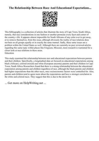 The Relationship Between Race And Educational Expectations...
This bibliography is a collection of articles that illustrate the story of Cape Town, South Africa,
namely, that race considerations in one fashion or another permeate every facet and corner of
the country s life. It appears almost impossible for South Africans of any color ever to get away,
or to remove themselves, from this issue, although obviously the reality of race relations does
not bear on all groups equally or in exactly the same manner. Sadly, these same issues are a
problem within the United States as well. Although there are currently no peer reviewed articles
regarding this same topic within places like Ferguson, Missouri, more research is warranted for a
closer look at race relations in these areas.
Education
This study examined the relationship between race and educational expectations between parents
and their children. Specifically, a longitudinal data set focused on educational expectations among
black (African), colored (mixed) and white (European ancestry) parents and their children in Cape
Town, South Africa. Researchers found that there is a strong relationship between the educational
expectation among parents and children regardless of race, although the black parents and children
had higher expectations than the other races, once socioeconomic factors were controlled for. Also,
parents and children tend to agree more about the expectations and have a stronger correlation to
the white and colored races. They suggest that this is due to the desire for
... Get more on HelpWriting.net ...
 