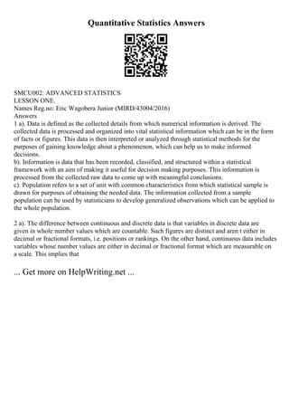 Quantitative Statistics Answers
SMCU002: ADVANCED STATISTICS
LESSON ONE.
Names Reg.no: Eric Wagobera Junior (MIRD/43004/2016)
Answers
1 a). Data is defined as the collected details from which numerical information is derived. The
collected data is processed and organized into vital statistical information which can be in the form
of facts or figures. This data is then interpreted or analyzed through statistical methods for the
purposes of gaining knowledge about a phenomenon, which can help us to make informed
decisions.
b). Information is data that has been recorded, classified, and structured within a statistical
framework with an aim of making it useful for decision making purposes. This information is
processed from the collected raw data to come up with meaningful conclusions.
c). Population refers to a set of unit with common characteristics from which statistical sample is
drawn for purposes of obtaining the needed data. The information collected from a sample
population can be used by statisticians to develop generalized observations which can be applied to
the whole population.
2 a). The difference between continuous and discrete data is that variables in discrete data are
given in whole number values which are countable. Such figures are distinct and aren t either in
decimal or fractional formats, i.e. positions or rankings. On the other hand, continuous data includes
variables whose number values are either in decimal or fractional format which are measurable on
a scale. This implies that
... Get more on HelpWriting.net ...
 
