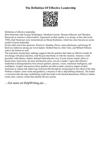The Definition Of Effective Leadership
Definition of effective leadership
Most historians rank George Washington, Abraham Lincoln, Thomas Jefferson, and Theodore
Roosevelt as America s finest leaders. Agreement on their quality is so strong, in fact, that in the
1920s, their likenesses were immortalized on Mount Rushmore, which has since become an iconic
symbol of great leadership.
On the other end of the spectrum, Warren G. Harding, Pierce, James Buchanan, and George W.
Bush are ranked as among our worst leaders. Herbert Hoover, John Tyler, and Millard Fillmore
sank to the bottom as well.
The unanimity among these rankings suggests that the qualities that make an effective leader do
not change with place and time, with the governed body or with the situation. America s sixth
president, John Quincy Adams, defined leadership this way: If your actions inspire others to
dream more, learn more, do more and become more, you are a leader. I agree that effective
leadership is distinguished by four critical qualities: passion, vision, emotional intelligence, and
confidence. Leaders who possess these qualities are able to make a positive impact on their
institution as Adams did, improving American life through his strong hand on the wheel of the ship.
Without a leader s clear vision and guidance, a business is like a ship drifting aimlessly. The leader
s vision provides the map, establishing a path that leads to the desired destination. Effective leaders
create clear, concise visions that identify the key actions
... Get more on HelpWriting.net ...
 