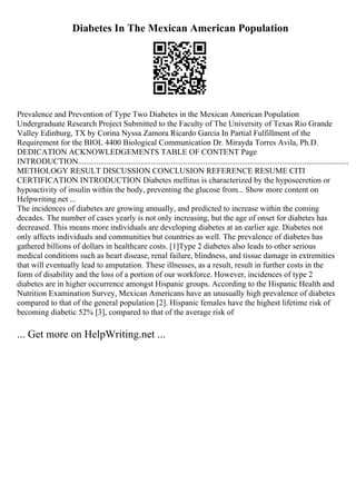 Diabetes In The Mexican American Population
Prevalence and Prevention of Type Two Diabetes in the Mexican American Population
Undergraduate Research Project Submitted to the Faculty of The University of Texas Rio Grande
Valley Edinburg, TX by Corina Nyssa Zamora Ricardo Garcia In Partial Fulfillment of the
Requirement for the BIOL 4400 Biological Communication Dr. Mirayda Torres Avila, Ph.D.
DEDICATION ACKNOWLEDGEMENTS TABLE OF CONTENT Page
INTRODUCTION......................................................................................................................................
METHOLOGY RESULT DISCUSSION CONCLUSION REFERENCE RESUME CITI
CERTIFICATION INTRODUCTION Diabetes mellitus is characterized by the hyposecretion or
hypoactivity of insulin within the body, preventing the glucose from... Show more content on
Helpwriting.net ...
The incidences of diabetes are growing annually, and predicted to increase within the coming
decades. The number of cases yearly is not only increasing, but the age of onset for diabetes has
decreased. This means more individuals are developing diabetes at an earlier age. Diabetes not
only affects individuals and communities but countries as well. The prevalence of diabetes has
gathered billions of dollars in healthcare costs. [1]Type 2 diabetes also leads to other serious
medical conditions such as heart disease, renal failure, blindness, and tissue damage in extremities
that will eventually lead to amputation. These illnesses, as a result, result in further costs in the
form of disability and the loss of a portion of our workforce. However, incidences of type 2
diabetes are in higher occurrence amongst Hispanic groups. According to the Hispanic Health and
Nutrition Examination Survey, Mexican Americans have an unusually high prevalence of diabetes
compared to that of the general population [2]. Hispanic females have the highest lifetime risk of
becoming diabetic 52% [3], compared to that of the average risk of
... Get more on HelpWriting.net ...
 