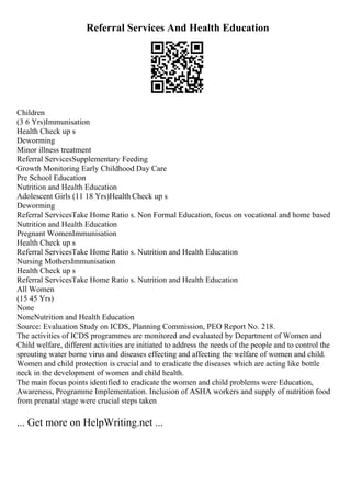 Referral Services And Health Education
Children
(3 6 Yrs)Immunisation
Health Check up s
Deworming
Minor illness treatment
Referral ServicesSupplementary Feeding
Growth Monitoring Early Childhood Day Care
Pre School Education
Nutrition and Health Education
Adolescent Girls (11 18 Yrs)Health Check up s
Deworming
Referral ServicesTake Home Ratio s. Non Formal Education, focus on vocational and home based
Nutrition and Health Education
Pregnant WomenImmunisation
Health Check up s
Referral ServicesTake Home Ratio s. Nutrition and Health Education
Nursing MothersImmunisation
Health Check up s
Referral ServicesTake Home Ratio s. Nutrition and Health Education
All Women
(15 45 Yrs)
None
NoneNutrition and Health Education
Source: Evaluation Study on ICDS, Planning Commission, PEO Report No. 218.
The activities of ICDS programmes are monitored and evaluated by Department of Women and
Child welfare, different activities are initiated to address the needs of the people and to control the
sprouting water borne virus and diseases effecting and affecting the welfare of women and child.
Women and child protection is crucial and to eradicate the diseases which are acting like bottle
neck in the development of women and child health.
The main focus points identified to eradicate the women and child problems were Education,
Awareness, Programme Implementation. Inclusion of ASHA workers and supply of nutrition food
from prenatal stage were crucial steps taken
... Get more on HelpWriting.net ...
 