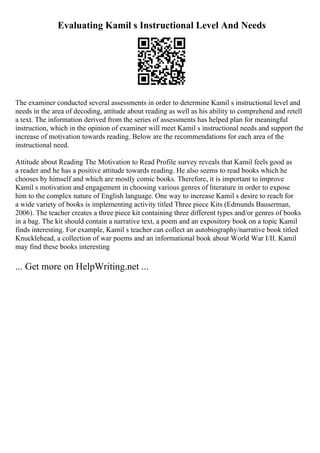 Evaluating Kamil s Instructional Level And Needs
The examiner conducted several assessments in order to determine Kamil s instructional level and
needs in the area of decoding, attitude about reading as well as his ability to comprehend and retell
a text. The information derived from the series of assessments has helped plan for meaningful
instruction, which in the opinion of examiner will meet Kamil s instructional needs and support the
increase of motivation towards reading. Below are the recommendations for each area of the
instructional need.
Attitude about Reading The Motivation to Read Profile survey reveals that Kamil feels good as
a reader and he has a positive attitude towards reading. He also seems to read books which he
chooses by himself and which are mostly comic books. Therefore, it is important to improve
Kamil s motivation and engagement in choosing various genres of literature in order to expose
him to the complex nature of English language. One way to increase Kamil s desire to reach for
a wide variety of books is implementing activity titled Three piece Kits (Edmunds Bauserman,
2006). The teacher creates a three piece kit containing three different types and/or genres of books
in a bag. The kit should contain a narrative text, a poem and an expository book on a topic Kamil
finds interesting. For example, Kamil s teacher can collect an autobiography/narrative book titled
Knucklehead, a collection of war poems and an informational book about World War I/II. Kamil
may find these books interesting
... Get more on HelpWriting.net ...
 
