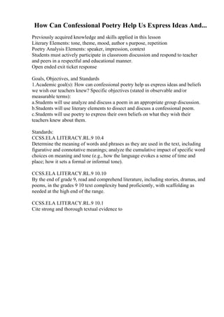 How Can Confessional Poetry Help Us Express Ideas And...
Previously acquired knowledge and skills applied in this lesson
Literary Elements: tone, theme, mood, author s purpose, repetition
Poetry Analysis Elements: speaker, impression, context
Students must actively participate in classroom discussion and respond to teacher
and peers in a respectful and educational manner.
Open ended exit ticket response
Goals, Objectives, and Standards
1.Academic goal(s): How can confessional poetry help us express ideas and beliefs
we wish our teachers knew? Specific objectives (stated in observable and/or
measurable terms):
a.Students will use analyze and discuss a poem in an appropriate group discussion.
b.Students will use literary elements to dissect and discuss a confessional poem.
c.Students will use poetry to express their own beliefs on what they wish their
teachers knew about them.
Standards:
CCSS.ELA LITERACY.RL.9 10.4
Determine the meaning of words and phrases as they are used in the text, including
figurative and connotative meanings; analyze the cumulative impact of specific word
choices on meaning and tone (e.g., how the language evokes a sense of time and
place; how it sets a formal or informal tone).
CCSS.ELA LITERACY.RL.9 10.10
By the end of grade 9, read and comprehend literature, including stories, dramas, and
poems, in the grades 9 10 text complexity band proficiently, with scaffolding as
needed at the high end of the range.
CCSS.ELA LITERACY.RL.9 10.1
Cite strong and thorough textual evidence to
 