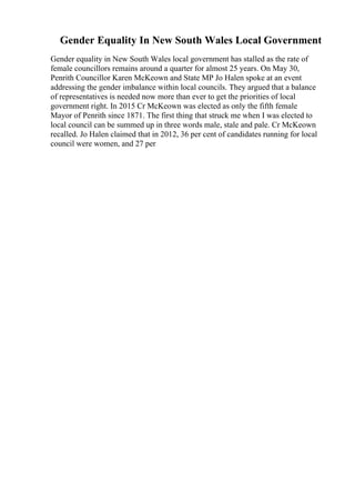 Gender Equality In New South Wales Local Government
Gender equality in New South Wales local government has stalled as the rate of
female councillors remains around a quarter for almost 25 years. On May 30,
Penrith Councillor Karen McKeown and State MP Jo Halen spoke at an event
addressing the gender imbalance within local councils. They argued that a balance
of representatives is needed now more than ever to get the priorities of local
government right. In 2015 Cr McKeown was elected as only the fifth female
Mayor of Penrith since 1871. The first thing that struck me when I was elected to
local council can be summed up in three words male, stale and pale. Cr McKeown
recalled. Jo Halen claimed that in 2012, 36 per cent of candidates running for local
council were women, and 27 per
 