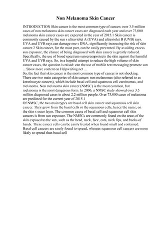 Non Melanoma Skin Cancer
INTRODUCTION Skin cancer is the most common type of cancer; over 3.5 million
cases of non melanoma skin cancer cases are diagnosed each year and over 73,000
melanoma skin cancer cases are expected in the year of 2015.1 Skin cancer is
commonly caused by the sun s ultraviolet A (UVA) and ultraviolet B (UVB) rays.
UVA and UVB rays can damage one s DNA, significantly increasing the risk of skin
cancer.2 Skin cancer, for the most part, can be easily prevented. By avoiding excess
sun exposure, the chance of being diagnosed with skin cancer is greatly reduced.
Specifically, the use of broad spectrum sunscreenprotects the skin against the harmful
UVA and UVB rays. So, in a hopeful attempt to reduce the high volume of skin
cancer cases, the question is raised: can the use of mobile text messaging promote sun
... Show more content on Helpwriting.net ...
So, the fact that skin cancer is the most common type of cancer is not shocking.
There are two main categories of skin cancer: non melanomas (also referred to as
keratinocyte cancers), which include basal cell and squamous cell carcinomas, and
melanoma. Non melanoma skin cancer (NMSC) is the most common, but
melanoma is the most dangerous form. In 2006, a NMSC study showed over 3.5
million diagnosed cases in about 2.2 million people. Over 73,000 cases of melanoma
are predicted for the current year of 2015.1
Of NMSC, the two main types are basal cell skin cancer and squamous cell skin
cancer. They grow from the basal cells or the squamous cells, hence the name, on
the skin s outer layer. The common cause of basal cell and squamous cell skin
cancers is from sun exposure. The NMSCs are commonly found on the areas of the
skin exposed to the sun, such as the head, neck, face, ears, neck lips, and backs of
hands. These cancer cells can be easily treated when found small and contained.
Basal cell cancers are rarely found to spread, whereas squamous cell cancers are more
likely to spread than basal cell
 