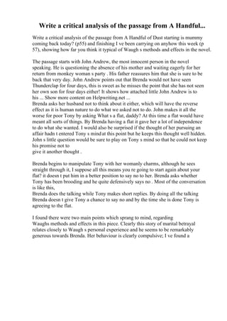 Write a critical analysis of the passage from A Handful...
Write a critical analysis of the passage from A Handful of Dust starting is mummy
coming back today? (p55) and finishing I ve been carrying on anyhow this week (p
57), showing how far you think it typical of Waugh s methods and effects in the novel.
The passage starts with John Andrew, the most innocent person in the novel
speaking. He is questioning the absence of his mother and waiting eagerly for her
return from monkey woman s party . His father reassures him that she is sure to be
back that very day. John Andrew points out that Brenda would not have seen
Thunderclap for four days, this is sweet as he misses the point that she has not seen
her own son for four days either! It shows how attached little John Andrew is to
his ... Show more content on Helpwriting.net ...
Brenda asks her husband not to think about it either, which will have the reverse
effect as it is human nature to do what we asked not to do. John makes it all the
worse for poor Tony by asking What s a flat, daddy? At this time a flat would have
meant all sorts of things. By Brenda having a flat it gave her a lot of independence
to do what she wanted. I would also be surprised if the thought of her pursuing an
affair hadn t entered Tony s mindat this point but he keeps this thought well hidden.
John s little question would be sure to play on Tony s mind so that he could not keep
his promise not to
give it another thought .
Brenda begins to manipulate Tony with her womanly charms, although he sees
straight through it, I suppose all this means you re going to start again about your
flat? it doesn t put him in a better position to say no to her. Brenda asks whether
Tony has been brooding and he quite defensively says no . Most of the conversation
is like this,
Brenda does the talking while Tony makes short replies. By doing all the talking
Brenda doesn t give Tony a chance to say no and by the time she is done Tony is
agreeing to the flat.
I found there were two main points which sprang to mind, regarding
Waughs methods and effects in this piece. Clearly this story of marital betrayal
relates closely to Waugh s personal experience and he seems to be remarkably
generous towards Brenda. Her behaviour is clearly compulsive; I ve found a
 