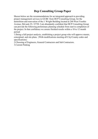 Dcp Consulting Group Paper
Shown below are the recommendations for an integrated approach to providing
project management services to GUBC from DCP Consulting Group, for the
demolition and renovation of the J. Wright Building located at 260 West Voorhis
Avenue, DeLand, FL 32720. I am abundantly confident that DCP Consulting Group
can provide the following preliminary planning schedule from start to completion of
the project. In that confidence we ensure finished results within a 10 to 12 month
period:
1.Doing a full project analysis, establishing a project group who will approve master,
conceptual, and site plans. {With modifications meeting all City/County codes and
specifications}
2.Choosing of Engineers, General Contractors and Sub Contractors.
3.Current Parking
 