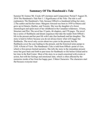 Summary Of The Handmaid s Tale
Summer M. Gomez Mr. Crook AP Literature and Composition/ Period 5 August 28,
2014 The Handmaid s Tale Part 1: 1.Significance of the Title: The title is self
explanatory The Handmaid s Tale, because Offred is a handmaid telling her story.
2.The author and his/her times: Margaret Atwood was born in 1939 in Ottawa and
grew up in Ontario, Quebec, and Toronto. She was the daughter of a forest
entomologist and spent most of her childhood in the Canadian wilderness. 3.Form,
Structure and Plot: The novel has 15 parts, 46 chapters, and 378 pages. The novel
has a series of flashbacks and dream sequences that take the reader from Offred s
life in the present and her past life with Luke (her husband) and her daughter. The
story is hard to follow because you do not always know what will trigger her
flashbacks. The novel only covers about two years in the present, but the
flashbacks cover the year leading to the present, and the historical notes jumps to
2195. 4.Point of View: The Handmaid s Tale is told from Offred s point of view,
which is first person limited narrative. She tells the story in the immediate present
tense but goes back and forth to past tense for flashbacks to life before Gilead and to
her time in the Red Center. Most of the story in so much concerned with events or
action, but with her feelings and emotional state, which is often affected by the
memories inside of her from her happy past. 5.Main Characters: The characters start
flat because everyone must
 