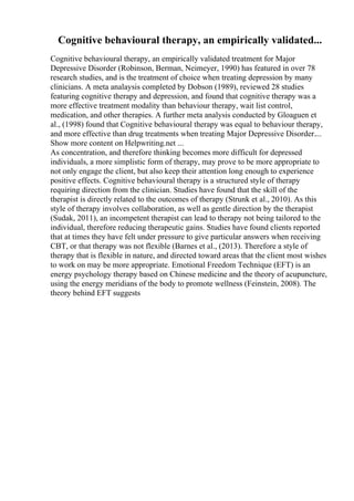 Cognitive behavioural therapy, an empirically validated...
Cognitive behavioural therapy, an empirically validated treatment for Major
Depressive Disorder (Robinson, Berman, Neimeyer, 1990) has featured in over 78
research studies, and is the treatment of choice when treating depression by many
clinicians. A meta analaysis completed by Dobson (1989), reviewed 28 studies
featuring cognitive therapy and depression, and found that cognitive therapy was a
more effective treatment modality than behaviour therapy, wait list control,
medication, and other therapies. A further meta analysis conducted by Gloaguen et
al., (1998) found that Cognitive behavioural therapy was equal to behaviour therapy,
and more effective than drug treatments when treating Major Depressive Disorder....
Show more content on Helpwriting.net ...
As concentration, and therefore thinking becomes more difficult for depressed
individuals, a more simplistic form of therapy, may prove to be more appropriate to
not only engage the client, but also keep their attention long enough to experience
positive effects. Cognitive behavioural therapy is a structured style of therapy
requiring direction from the clinician. Studies have found that the skill of the
therapist is directly related to the outcomes of therapy (Strunk et al., 2010). As this
style of therapy involves collaboration, as well as gentle direction by the therapist
(Sudak, 2011), an incompetent therapist can lead to therapy not being tailored to the
individual, therefore reducing therapeutic gains. Studies have found clients reported
that at times they have felt under pressure to give particular answers when receiving
CBT, or that therapy was not flexible (Barnes et al., (2013). Therefore a style of
therapy that is flexible in nature, and directed toward areas that the client most wishes
to work on may be more appropriate. Emotional Freedom Technique (EFT) is an
energy psychology therapy based on Chinese medicine and the theory of acupuncture,
using the energy meridians of the body to promote wellness (Feinstein, 2008). The
theory behind EFT suggests
 