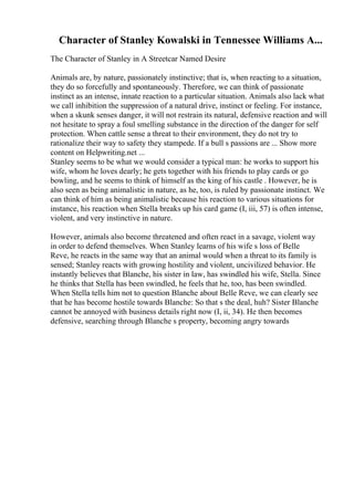 Character of Stanley Kowalski in Tennessee Williams A...
The Character of Stanley in A Streetcar Named Desire
Animals are, by nature, passionately instinctive; that is, when reacting to a situation,
they do so forcefully and spontaneously. Therefore, we can think of passionate
instinct as an intense, innate reaction to a particular situation. Animals also lack what
we call inhibition the suppression of a natural drive, instinct or feeling. For instance,
when a skunk senses danger, it will not restrain its natural, defensive reaction and will
not hesitate to spray a foul smelling substance in the direction of the danger for self
protection. When cattle sense a threat to their environment, they do not try to
rationalize their way to safety they stampede. If a bull s passions are ... Show more
content on Helpwriting.net ...
Stanley seems to be what we would consider a typical man: he works to support his
wife, whom he loves dearly; he gets together with his friends to play cards or go
bowling, and he seems to think of himself as the king of his castle . However, he is
also seen as being animalistic in nature, as he, too, is ruled by passionate instinct. We
can think of him as being animalistic because his reaction to various situations for
instance, his reaction when Stella breaks up his card game (I, iii, 57) is often intense,
violent, and very instinctive in nature.
However, animals also become threatened and often react in a savage, violent way
in order to defend themselves. When Stanley learns of his wife s loss of Belle
Reve, he reacts in the same way that an animal would when a threat to its family is
sensed; Stanley reacts with growing hostility and violent, uncivilized behavior. He
instantly believes that Blanche, his sister in law, has swindled his wife, Stella. Since
he thinks that Stella has been swindled, he feels that he, too, has been swindled.
When Stella tells him not to question Blanche about Belle Reve, we can clearly see
that he has become hostile towards Blanche: So that s the deal, huh? Sister Blanche
cannot be annoyed with business details right now (I, ii, 34). He then becomes
defensive, searching through Blanche s property, becoming angry towards
 