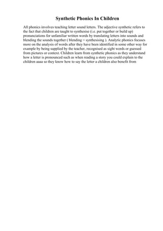 Synthetic Phonics In Children
All phonics involves teaching letter sound letters. The adjective synthetic refers to
the fact that children are taught to synthesise (i.e. put together or build up)
pronunciations for unfamiliar written words by translating letters into sounds and
blending the sounds together ( blending = synthesising ). Analytic phonics focuses
more on the analysis of words after they have been identified in some other way for
example by being supplied by the teacher, recognised as sight words or guessed
from pictures or context. Children learn from synthetic phonics as they understand
how a letter is pronounced such as when reading a story you could explain to the
children aaaa so they know how to say the letter a children also benefit from
 