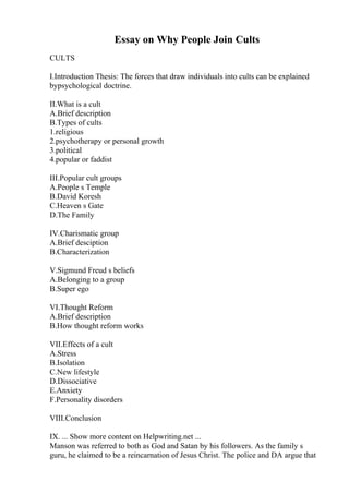 Essay on Why People Join Cults
CULTS
I.Introduction Thesis: The forces that draw individuals into cults can be explained
bypsychological doctrine.
II.What is a cult
A.Brief description
B.Types of cults
1.religious
2.psychotherapy or personal growth
3.political
4.popular or faddist
III.Popular cult groups
A.People s Temple
B.David Koresh
C.Heaven s Gate
D.The Family
IV.Charismatic group
A.Brief desciption
B.Characterization
V.Sigmund Freud s beliefs
A.Belonging to a group
B.Super ego
VI.Thought Reform
A.Brief description
B.How thought reform works
VII.Effects of a cult
A.Stress
B.Isolation
C.New lifestyle
D.Dissociative
E.Anxiety
F.Personality disorders
VIII.Conclusion
IX. ... Show more content on Helpwriting.net ...
Manson was referred to both as God and Satan by his followers. As the family s
guru, he claimed to be a reincarnation of Jesus Christ. The police and DA argue that
 