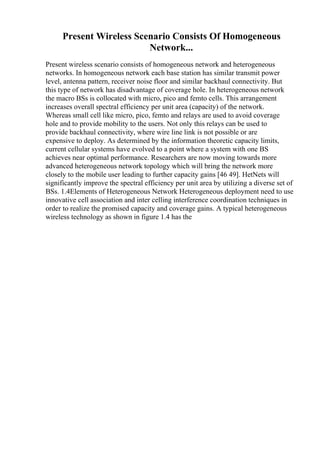 Present Wireless Scenario Consists Of Homogeneous
Network...
Present wireless scenario consists of homogeneous network and heterogeneous
networks. In homogeneous network each base station has similar transmit power
level, antenna pattern, receiver noise floor and similar backhaul connectivity. But
this type of network has disadvantage of coverage hole. In heterogeneous network
the macro BSs is collocated with micro, pico and femto cells. This arrangement
increases overall spectral efficiency per unit area (capacity) of the network.
Whereas small cell like micro, pico, femto and relays are used to avoid coverage
hole and to provide mobility to the users. Not only this relays can be used to
provide backhaul connectivity, where wire line link is not possible or are
expensive to deploy. As determined by the information theoretic capacity limits,
current cellular systems have evolved to a point where a system with one BS
achieves near optimal performance. Researchers are now moving towards more
advanced heterogeneous network topology which will bring the network more
closely to the mobile user leading to further capacity gains [46 49]. HetNets will
significantly improve the spectral efficiency per unit area by utilizing a diverse set of
BSs. 1.4Elements of Heterogeneous Network Heterogeneous deployment need to use
innovative cell association and inter celling interference coordination techniques in
order to realize the promised capacity and coverage gains. A typical heterogeneous
wireless technology as shown in figure 1.4 has the
 