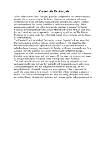 Vernon Ah Ke Analysis
Artists today explore ideas, concepts, questions, and practices that examine the past,
describe the present, or imagine the future. Contemporary artists use a dynamic
combination of media and technologies, methods, concepts, and subjects to create
works that reflects The Human Condition in modern culture and society. Three
contemporary artworks that utilise these artistic practices to express The Human
Condition are Michael Parekowhai, Tracey Moffatt and Vernon Ah Kee. Each artist
has used artistic devices to express the contemporary significance of The Human
Condition by creating works that reflect back to their own experience and the history
of their nationality.
The Promised Land by Michael Parekowhai presents Captain Cook as a symbol of
the ensuing debate about our national identity and history. The larger than life,
stainless steel sculpture of Captain Cook, contained in a space that resembles a
suburban house is strongly associated with Britain s settlement in Australia and New
Zealand. His work examines the ... Show more content on Helpwriting.net ...
Apparent in his works are themes such as racism, identity and culture that references
the artist s own backgrounds and experiences. Ah Kee draws on his own experiences
of being and aboriginal Australian in the contemporary life in Australia.
This work examines the past and also imagines the future by using references of
past racial murders and the way they coincide with the present context and explore
Australian Indigenous and non Indigenous culture in the present day. Ah Kee
created this series of artworks in response to the apparent police cover up of the
death of a young man in their custody, for protection of their own lead to claims of
racism. The faces are also non specific and have no identity, this refers back to the
devastating history of racial discrimination and violence against indigenous people in
 